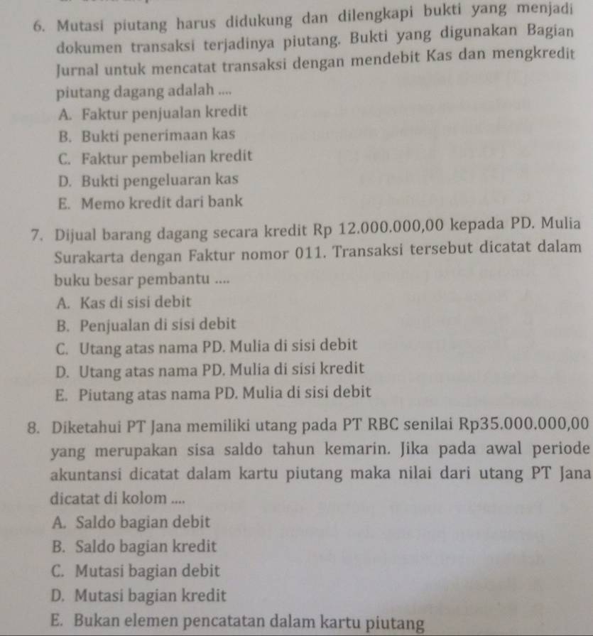 Mutasi piutang harus didukung dan dilengkapi bukti yang menjadi
dokumen transaksi terjadinya piutang. Bukti yang digunakan Bagian
Jurnal untuk mencatat transaksi dengan mendebit Kas dan mengkredit
piutang dagang adalah ....
A. Faktur penjualan kredit
B. Bukti penerimaan kas
C. Faktur pembelian kredit
D. Bukti pengeluaran kas
E. Memo kredit dari bank
7. Dijual barang dagang secara kredit Rp 12.000.000,00 kepada PD. Mulia
Surakarta dengan Faktur nomor 011. Transaksi tersebut dicatat dalam
buku besar pembantu ....
A. Kas di sisi debit
B. Penjualan di sisi debit
C. Utang atas nama PD. Mulia di sisi debit
D. Utang atas nama PD. Mulia di sisi kredit
E. Piutang atas nama PD. Mulia di sisi debit
8. Diketahui PT Jana memiliki utang pada PT RBC senilai Rp35.000.000,00
yang merupakan sisa saldo tahun kemarin. Jika pada awal periode
akuntansi dicatat dalam kartu piutang maka nilai dari utang PT Jana
dicatat di kolom ....
A. Saldo bagian debit
B. Saldo bagian kredit
C. Mutasi bagian debit
D. Mutasi bagian kredit
E. Bukan elemen pencatatan dalam kartu piutang