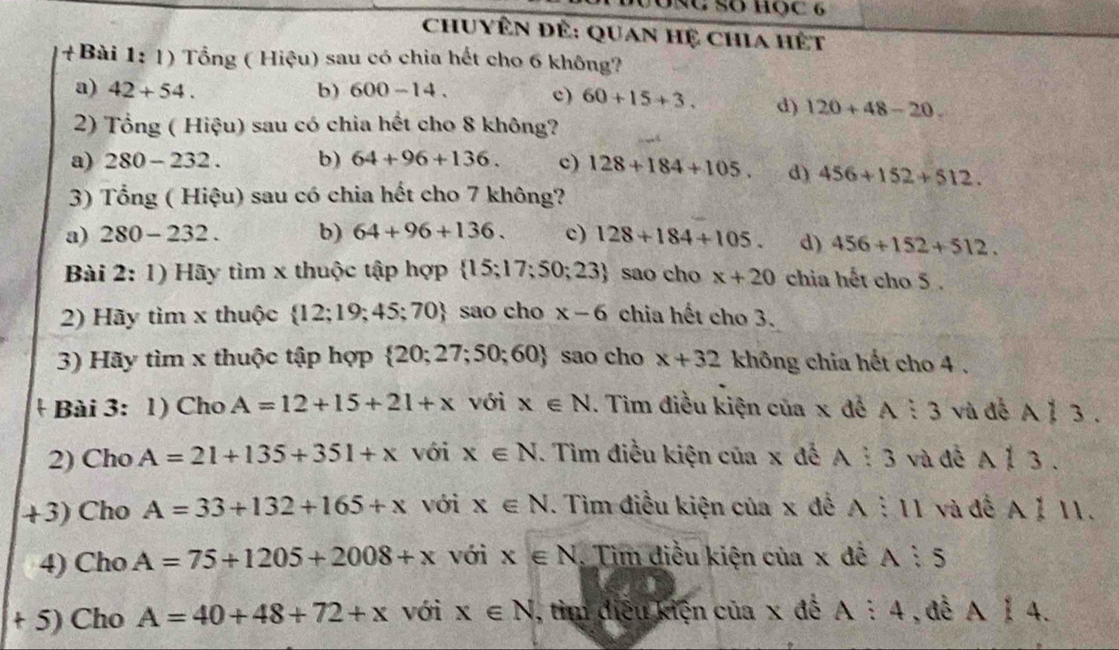 Chuyên để: Quan hệ chia hết
+Bài 1: 1) Tổng ( Hiệu) sau có chia hết cho 6 không?
a) 42+54. b) 600-14.
c) 60+15+3.
d) 120+48-20. 
2) Tổng ( Hiệu) sau có chia hết cho 8 không?
a) 280-232. b) 64+96+136. c) 128+184+105. d) 456+152+512. 
3) Tổng ( Hiệu) sau có chia hết cho 7 không?
a) 280-232. b) 64+96+136. c) 128+184+105. d) 456+152+512. 
Bài 2:1 ) Hãy tìm x thuộc tập hợp  15;17;50;23 sao cho x+20 chia hết cho 5.
2) Hãy tìm x thuộc  12;19;45;70 sao cho x-6 chia hết cho 3.
3) Hãy tìm x thuộc tập hợp  20;27;50;60 sao cho x+32 không chia hết cho 4 .
Bài 3: 1) Cho A=12+15+21+x với x∈ N. Tìm điều kiện của x đế A:3 và đề A 1 3.
2) Cho A=21+135+351+x với x∈ N. Tìm điều kiện của x đế A:3 và đễ A 1 3.
+3) Cho A=33+132+165+x với x∈ N. Tìm điều kiện của x đề A:11 và đế A ỉ 11.
4) Cho A=75+1205+2008+x với x∈ N Tim điều kiện của x đế A:5
+ 5) Cho A=40+48+72+x với x∈ N , tìm điều kiện của x đề A:4 ,đề A|4.