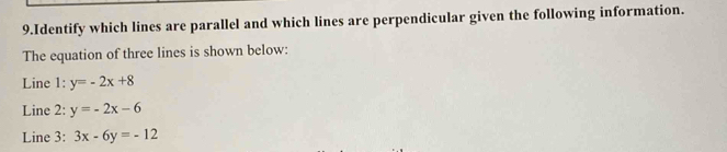 Identify which lines are parallel and which lines are perpendicular given the following information.
The equation of three lines is shown below:
Line 1: y=-2x+8
Line 2: y=-2x-6
Line 3: 3x-6y=-12