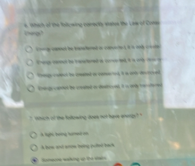 Which of the folicwing correctly states the Law of Consi
Energy?
Ehergy cannol be tanaferred or converted, it is only creater
Enengs connot be tranaferred of converted, it is only dew a
Thougy cannot be created or converred, it is onty des royed
Energy cannot be created or destroyed, it in only transferred
` Which of the following does not have energy? "
A light being humed on
A bow and anow being pulted back
Someone walking up the stairs