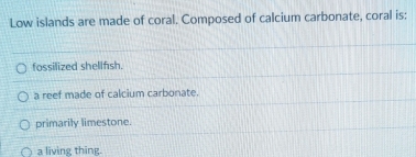 Low islands are made of coral. Composed of calcium carbonate, coral is:
fossilized shellfsh.
a reef made of calcium carbonate.
primarily limestone.
a living thing