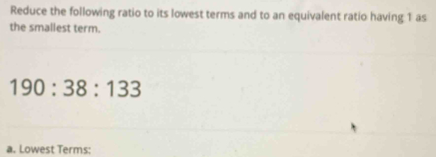 Reduce the following ratio to its lowest terms and to an equivalent ratio having 1 as 
the smallest term.
190:38:133
a. Lowest Terms: