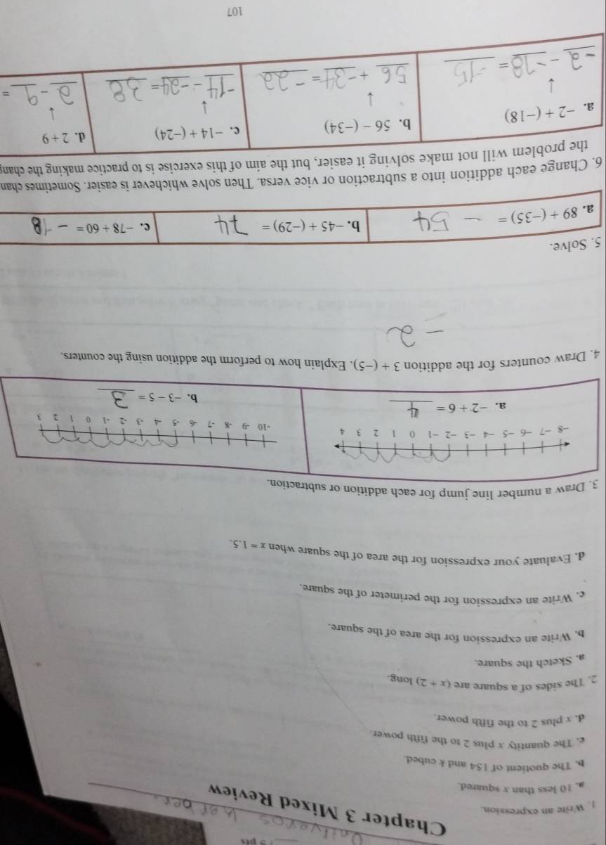 Chapter 3 Mixed Review
1. Write an expression.
a. 10 less than x squared.
_
_
b. The quotient of 154 and k cubed.
c. The quantity x plus 2 to the fifth power.
d. x plus 2 to the fifth power.
2. The sides of a square are (x+2) long
a. Sketch the square.
b. Write an expression for the area of the square.
c. Write an expression for the perimeter of the square
d. Evaluate your expression for the area of the square when x=1.5.
3. Draw a number line jump for each addition or subtraction.
a. -2+6= _
_
b. -3-5=
4. Draw counters for the addition 3+(-5). Explain how to perform the addition using the counters.
5. Solve.
a. 89+(-35)=
b. -45+(-29)= c. -78+60=
6. Change each addition into a subtraction or vice versa. Then solve whichever is easier. Sometimes chan
easier, but the aim of this exercise is to practice making the chan
=
107