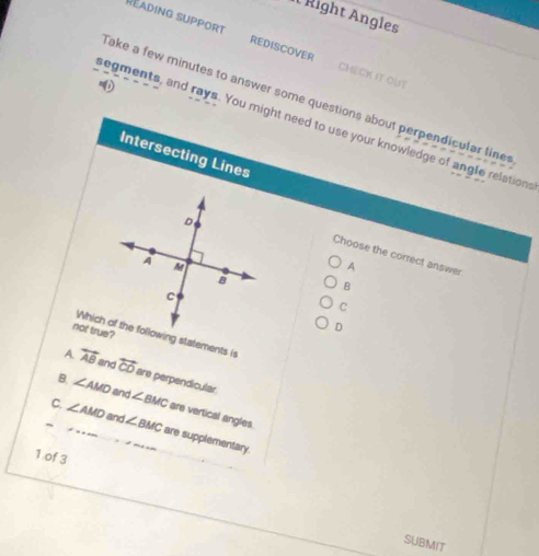 Right Angles
Réading support REDISCOVER CHECK IT OUT
Take a few minutes to answer some questions about perpendicular line
segments, and rays. You might need to use your knowledge of angle relations
Intersecting Lines
Choose the correct answer
A
B
C
not true?
D
A overleftrightarrow AB and overleftrightarrow CO are perpendicular.
B. ∠ AMD and ∠ BMC are vertical angles
_C. ∠ AMD __ and ∠ BMC are supplementary
1 of 3
SUBMIT