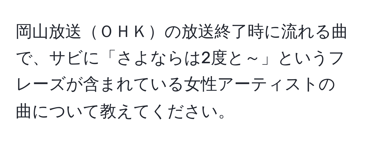 岡山放送ＯＨＫの放送終了時に流れる曲で、サビに「さよならは2度と～」というフレーズが含まれている女性アーティストの曲について教えてください。