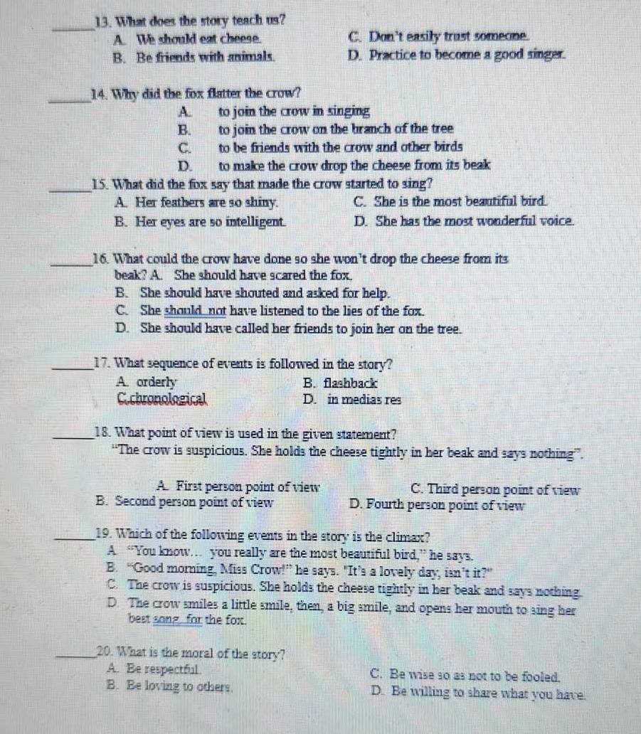 What does the story teach us?
A We should eat cheese. C. Don't easily trust someone.
B. Be friends with animals. D. Practice to become a good singer.
_14. Why did the fox flatter the crow?
A to join the crow in singing
B. to join the crow on the branch of the tree
C. to be friends with the crow and other birds
D. to make the crow drop the cheese from its beak
_15. What did the fox say that made the crow started to sing?
A. Her feathers are so shiny. C. She is the most beautiful bird.
B. Her eyes are so intelligent. D. She has the most wonderful voice.
_16. What could the crow have done so she won’t drop the cheese from its
beak? A. She should have scared the fox.
B. She should have shouted and asked for help.
C. She should_ not have listened to the lies of the fox.
D. She should have called her friends to join her on the tree.
_17. What sequence of events is followed in the story?
A. orderly B. flashback
C.chronological D. in medias res
_18. What point of view is used in the given statement?
“The crow is suspicious. She holds the cheese tightly in her beak and says nothing”.
A. First person point of view C. Third person point of view
B. Second person point of view D. Fourth person point of view
_19. Which of the following events in the story is the climax?
A. “You know… you really are the most beautiful bird,” he says.
B. “Good morning, Miss Crow!” he says. "It’s a lovely day, isn’t it?”
C. The crow is suspicious. She holds the cheese tightly in her beak and says nothing.
D. The crow smiles a little smile, then, a big smile, and opens her mouth to sing her
best song for the fox.
_20. What is the moral of the story?
A. Be respectful. C. Be wise so as not to be fooled.
B. Be loving to others D. Be willing to share what you have.