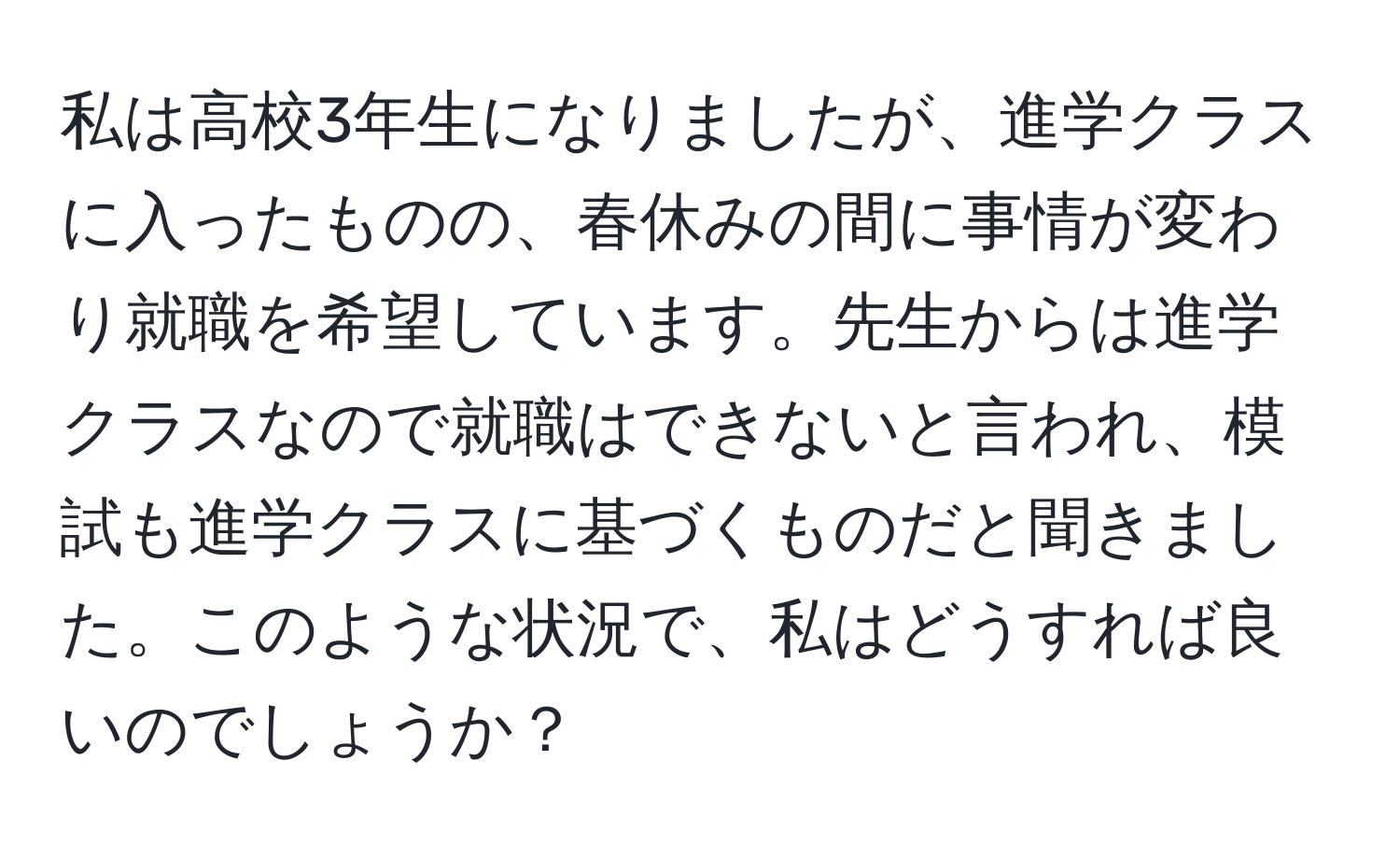 私は高校3年生になりましたが、進学クラスに入ったものの、春休みの間に事情が変わり就職を希望しています。先生からは進学クラスなので就職はできないと言われ、模試も進学クラスに基づくものだと聞きました。このような状況で、私はどうすれば良いのでしょうか？