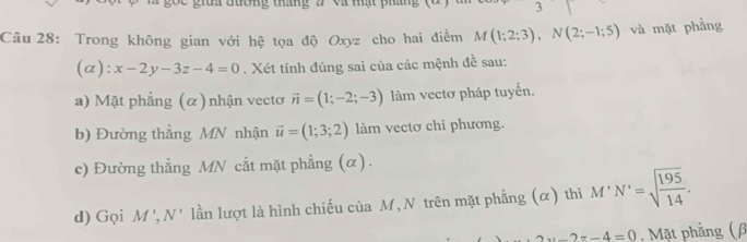 Cc giữa đương tháng 2 và mạt phân 
3 
Cầu 28: Trong không gian với hệ tọa độ Oxyz cho hai điểm M(1;2;3), N(2;-1;5) và mặt phẳng 
(a): x-2y-3z-4=0. Xét tính đúng sai của các mệnh đề sau: 
a) Mặt phẳng (α) nhận vectơ vector n=(1;-2;-3) làm vectơ pháp tuyến. 
b) Đường thắng MN nhận vector u=(1;3;2) làm vectơ chỉ phương. 
c) Đường thẳng MN cắt mặt phẳng (α). 
d) Gọi M', N' lần lượt là hình chiếu của M,N trên mặt phẳng (α) thì M'N'=sqrt(frac 195)14.
2x-2z-4=0. Mặt phẳng (β