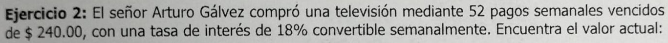 El señor Arturo Gálvez compró una televisión mediante 52 pagos semanales vencidos 
de $ 240.00, con una tasa de interés de 18% convertible semanalmente. Encuentra el valor actual: