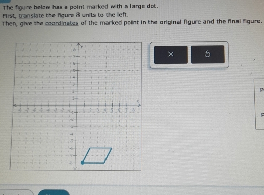 The figure below has a point marked with a large dot. 
First, translate the figure 8 units to the left. 
Then, give the coordinates of the marked point in the original figure and the final figure. 
×
P