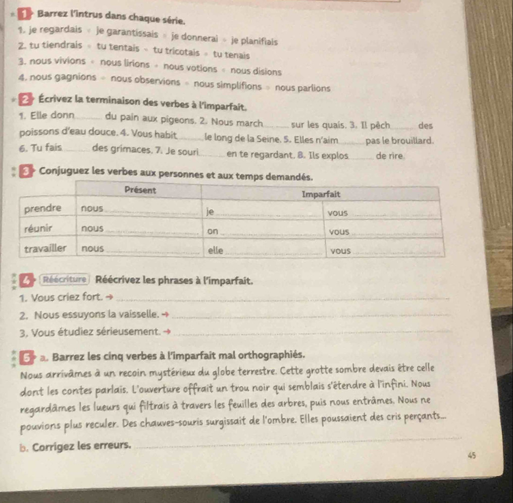 > Barrez l'Intrus dans chaque série. 
1. je regardais je garantissais » je donnerai » je planifiais 
2. tu tiendrais ∘ tu tentais » tu tricotais ∘ tu tenais 
3. nous vivions « nous lirions » nous votions « nous disions 
4, nous gagnions ÷ nous observions » nous simplifions » nous parlions 
É Écrivez la terminaison des verbes à l'imparfait. 
1. Elle donn_ du pain aux pigeons. 2. Nous march_ sur les quaís. 3. Il pêch_ des 
poissons d'eau douce. 4. Vous habit_ le long de la Seine. 5. Elles n’aim_ pas le brouillard. 
6. Tu fais _des grimaces. 7. Je souri_ en te regardant, B. Ils explos_ de rire. 
* «> Conjuguez les verbes aux personnes 
^ é (Réécriture) Réécrivez les phrases à l'imparfait. 
1. Vous criez fort. →_ 
2. Nous essuyons la vaisselle. →_ 
3, Vous étudiez sérieusement._ 
5 a. Barrez les cinq verbes à l'imparfait mal orthographiés. 
Nous arrivâmes à un recoin mystérieux du globe terrestre. Cette grotte sombre devais être celle 
dont les contes parlais. L'ouverture offrait un trou noir qui semblais s'étendre à l'infini. Nous 
regardâmes les lueurs qui filtrais à travers les feuilles des arbres, puis nous entrâmes. Nous ne 
_ 
pouvions plus reculer. Des chauves-souris surgissait de l'ombre. Elles poussaient des cris perçants... 
b. Corrigez les erreurs.
45