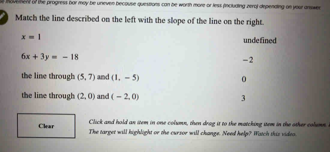 movement of the progress bar may be uneven because questions can be worth more or less (including zero) depending on your answer
Match the line described on the left with the slope of the line on the right.
x=1
undefined
6x+3y=-18
-2
the line through (5,7) and (1,-5) 0
the line through (2,0) and (-2,0) 3
Click and hold an item in one column, then drag it to the matching item in the other column. 
The target will highlight or the cursor will change. Need help? Watch this video.