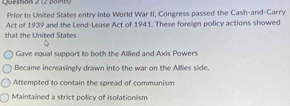 Prior to United States entry into World War II, Congress passed the Cash-and-Carry
Act of 1939 and the Lend-Lease Act of 1941. These foreign policy actions showed
that the United States
Gave equal support to both the Allied and Axis Powers
Became increasingly drawn into the war on the Allies side.
Attempted to contain the spread of communism
Maintained a strict policy of isolationism