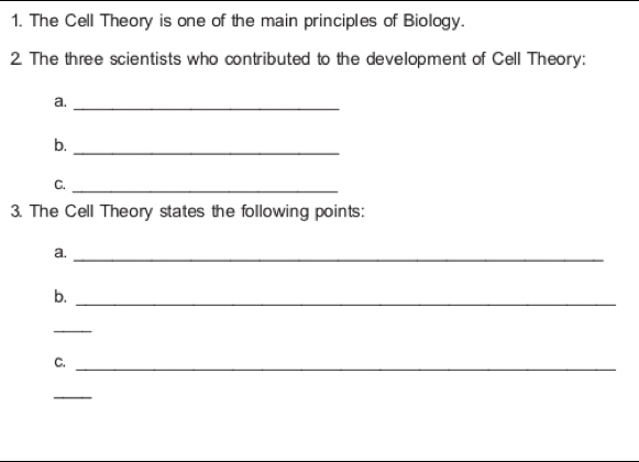 The Cell Theory is one of the main principles of Biology. 
2. The three scientists who contributed to the development of Cell Theory: 
a._ 
b. 
_ 
C._ 
3. The Cell Theory states the following points: 
a._ 
b. 
_ 
_ 
C._ 
_