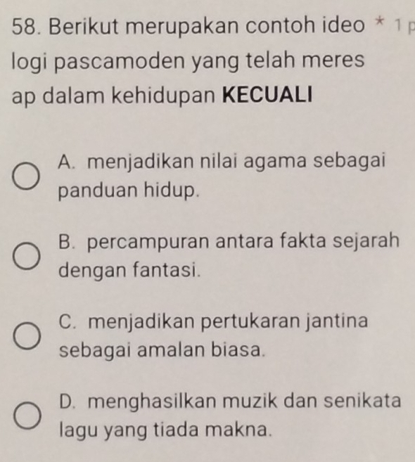 Berikut merupakan contoh ideo * 1 p
logi pascamoden yang telah meres
ap dalam kehidupan KECUALI
A. menjadikan nilai agama sebagai
panduan hidup.
B. percampuran antara fakta sejarah
dengan fantasi.
C. menjadikan pertukaran jantina
sebagai amalan biasa.
D. menghasilkan muzik dan senikata
lagu yang tiada makna.