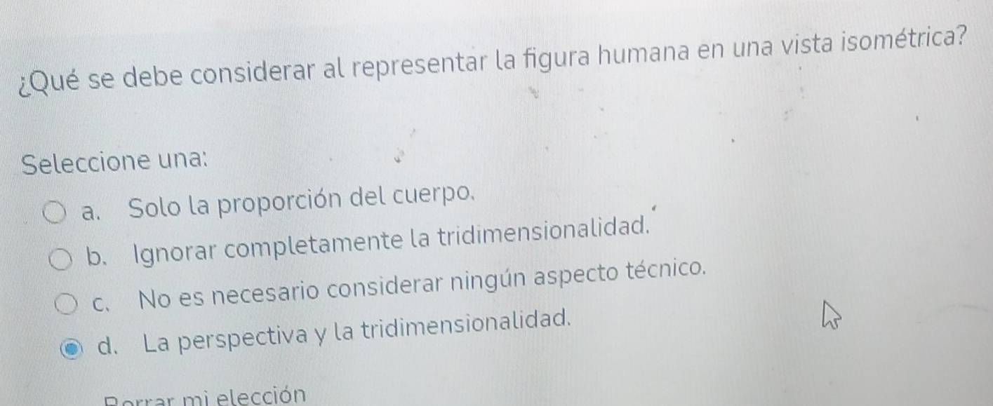 ¿Qué se debe considerar al representar la figura humana en una vista isométrica?
Seleccione una:
a. Solo la proporción del cuerpo.
b. Ignorar completamente la tridimensionalidad.
c. No es necesario considerar ningún aspecto técnico.
d. La perspectiva y la tridimensionalidad.
Borrar mi elección