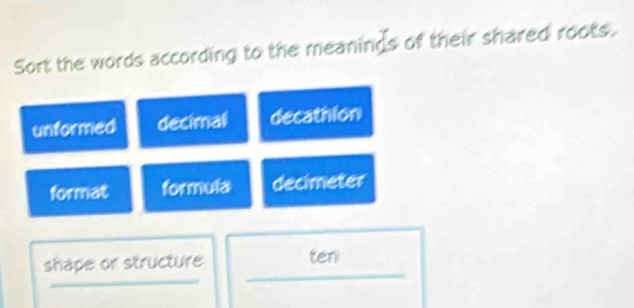 Sort the words according to the meanings of their shared roots.
unformed decimall decathion
format formula decimeter
shape or structure ten