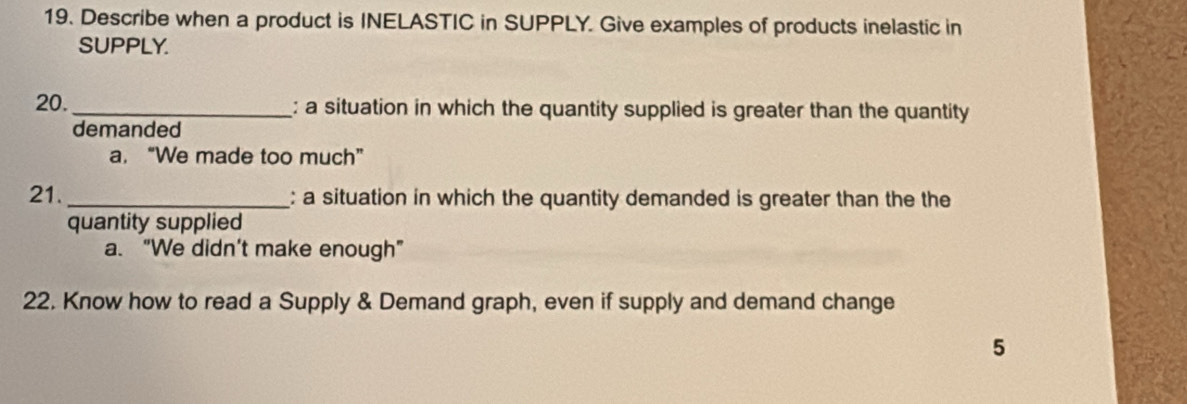 Describe when a product is INELASTIC in SUPPLY. Give examples of products inelastic in
SUPPLY.
20. _: a situation in which the quantity supplied is greater than the quantity
demanded
a. “We made too much”
21. _: a situation in which the quantity demanded is greater than the the
quantity supplied
a. “We didn’t make enough”
22. Know how to read a Supply & Demand graph, even if supply and demand change
5