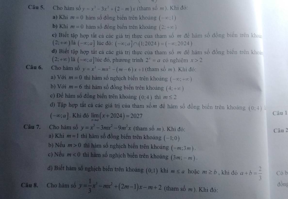 Cho hàm số y=x^3-3x^2+(2-m)x (tham số m ). Khi đó:
a) Khi m=0 hàm số đồng biến trên khoảng (-∈fty ;1)
b) Khi m=0 hàm số đồng biến trên khoảng (2;+∈fty )
c)  Biết tập hợp tất cả các giá trị thực của tham số m đê hàm số đồng biến trên khoản
(2;+∈fty ) là (-∈fty ;a] lúc đó: (-∈fty ;a]∩ (1;2024)=(-∈fty ;2024)
d) Biết tập hợp tất cả các giá trị thực của tham số m đề hàm số đồng biến trên khoản
(2;+∈fty ) là (-∈fty ;a] lúc đó, phương trình 2^x=a có nghiệm x>2
Câu 6. Cho hàm số y=x^3-mx^2-(m-6)x+1 (tham số m). Khi đó:
a) Với m=0 thì hàm số nghịch biến trên khoảng (-∈fty ;+∈fty )
b) Với m=6 thì hàm số đồng biến trên khoảng (4;+∈fty )
c) Để hàm số đồng biến trên khoảng (0;4) thì m≤ 2
d) Tập hợp tất cả các giá trị của tham sốm đề hàm số đồng biển trên khoảng (0;4)
(-∈fty ;a]. Khi đó limlimits _xto a(x+2024)=2027 Câu 1
Câu 7. Cho hàm số y=x^3-3mx^2-9m^2x (tham số m). Khi đó: Câu 2
a) Khi m=1 thì hàm số đồng biến trên khoảng (-1;0)
b) Nếu m>0 thì hàm số nghịch biến trên khoảng (-m;3m).
c) Nếu m<0</tex> thì hàm số nghịch biến trên khoảng (3m;-m).
d) Biết hàm số nghịch biến trên khoảng (0;1) khi m≤ a hoặc m≥ b , khi đó a+b= 2/3  Có b
đồng
Câu 8. Cho hàm số y= 1/3 x^3-mx^2+(2m-1)x-m+2 (tham shat Om) ). Khi đó: