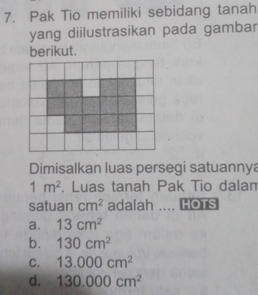 Pak Tio memiliki sebidang tanah
yang diilustrasikan pada gambar
berikut.
Dimisalkan luas persegi satuannya
1m^2. Luas tanah Pak Tio dalam
satuan cm^2 adalah .... HOTS
a. 13cm^2
b. 130cm^2
C. 13.000cm^2
d. 130.000cm^2