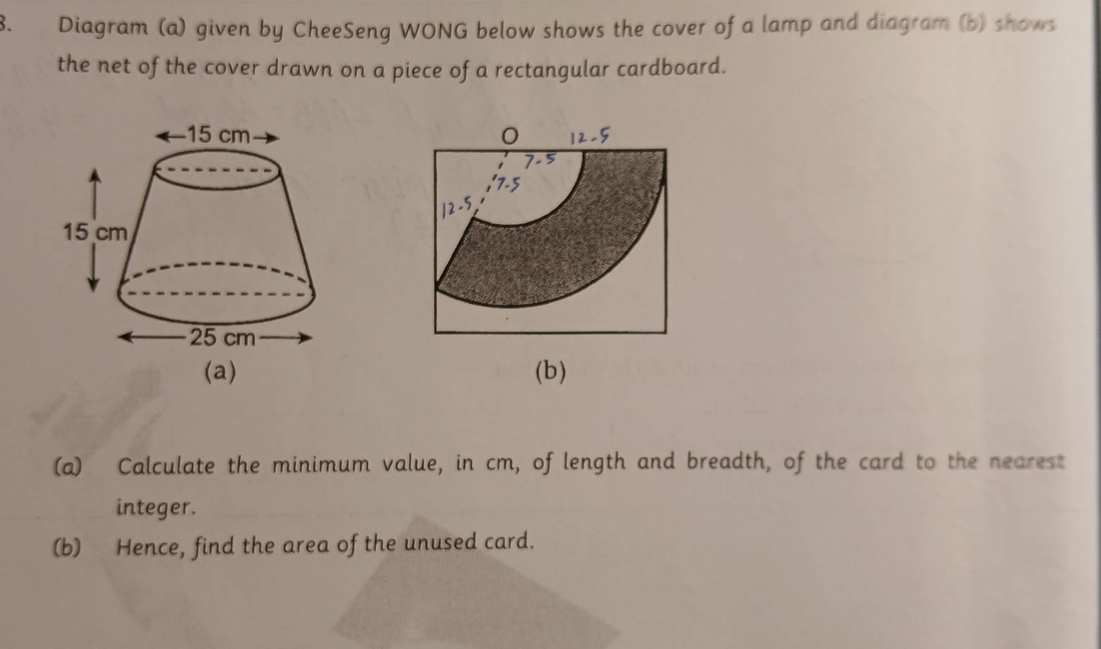 Diagram (a) given by CheeSeng WONG below shows the cover of a lamp and diagram (b) shows 
the net of the cover drawn on a piece of a rectangular cardboard. 
(b) 
(a) Calculate the minimum value, in cm, of length and breadth, of the card to the nearest 
integer. 
(b) Hence, find the area of the unused card.