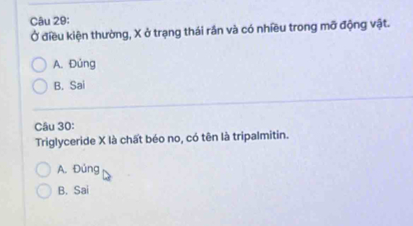 Ở điều kiện thường, X ở trạng thái rần và có nhiều trong mỡ động vật.
A. Đúng
B. Sai
Câu 30:
Triglyceride X là chất béo no, có tên là tripalmitin.
A. Đúng
B. Sai