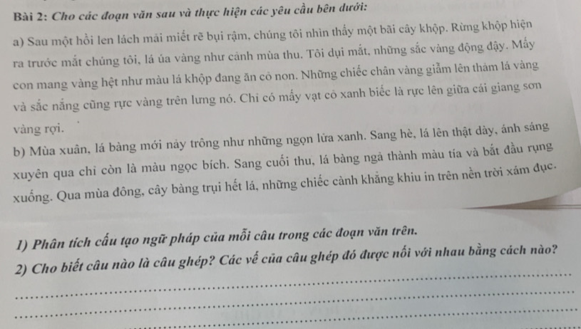 Cho các đoạn văn sau và thực hiện các yêu cầu bên dưới: 
a) Sau một hồi len lách mải miết rẽ bụi rậm, chúng tôi nhìn thấy một bãi cây khộp. Rừng khộp hiện 
ra trước mắt chúng tôi, lá úa vàng như cảnh mùa thu. Tôi dụi mắt, những sắc vàng động đậy. Mấy 
con mang vàng hệt như màu lá khộp đang ăn cỏ non. Những chiếc chân vàng giẫm lên thảm lá vàng 
và sắc nắng cũng rực vàng trên lưng nó. Chỉ có mấy vạt cô xanh biếc là rực lên giữa cái giang sơn 
vàng rợi. 
b) Mùa xuân, lá bàng mới nảy trông như những ngọn lửa xanh. Sang hè, lá lên thật dày, ánh sáng 
xuyên qua chỉ còn là màu ngọc bích. Sang cuối thu, lá bàng ngả thành màu tía và bắt đầu rụng 
xuống. Qua mùa đông, cây bàng trụi hết lá, những chiếc cành khẳng khiu in trên nền trời xám đục. 
1) Phân tích cấu tạo ngữ pháp của mỗi câu trong các đoạn văn trên. 
_ 
2) Cho biết câu nào là câu ghép? Các vế của câu ghép đó được nối với nhau bằng cách nào? 
_ 
_