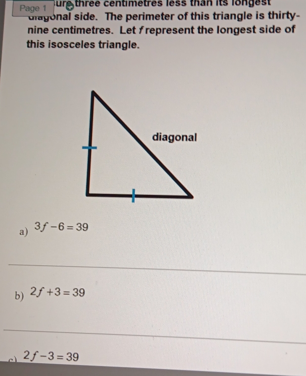 Page 1 sure three centimetres less than its longest 
diagonal side. The perimeter of this triangle is thirty- 
nine centimetres. Let frepresent the longest side of 
this isosceles triangle. 
a) 3f-6=39
_ 
b) 2f+3=39
_ 
c 2f-3=39