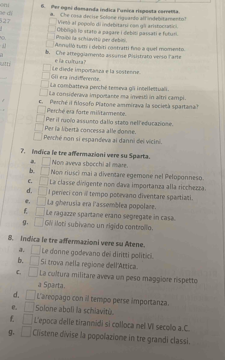 oni 6. Per ogni domanda indica l’unica risposta corretta.
e dí a. Che cosa decise Solone riguardo all'indebitamento?
527 Vietò al popolo di indebitarsi con gli aristocratici.
Obbligò lo stato a pagare i debiti passati e futuri.
0. Proibì la schiavitù per debiti.
il
Annullò tutti i debiti contratti fino a quel momento.
a
b. Che atteggiamento assunse Pisistrato verso l’arte
e la cultura?
utti Le diede importanza e la sostenne.
Gli era indifferente.
La combatteva perché temeva gli intellettuali.
La considerava importante ma investì in altri campi.
c. Perché il filosofo Platone ammirava la società spartana?
Perché era forte militarmente.
Per il ruolo assunto dallo stato nell’educazione.
Per la libertà concessa alle donne.
Perché non si espandeva ai danni dei vicini.
7. Indica le tre affermazioni vere su Sparta.
a. Non aveva sbocchi al mare.
b. Non riuscì mai a diventare egemone nel Peloponneso.
C. La classe dirigente non dava importanza alla ricchezza.
d. I perieci con il tempo potevano diventare spartiati.
e. | La gherusía era l'assemblea popolare.
f. Le ragazze spartane erano segregate in casa.
g. Gli iloti subivano un rigido controllo.
8. Indica le tre affermazioni vere su Atene.
a. Le donne godevano dei diritti politici.
b. Si trova nella regione dell'Attica.
C. La cultura militare aveva un peso maggiore rispetto
a Sparta.
d. L’areopago con il tempo perse importanza.
e. Solone abolì la schiavitù.
f. | L’epoca delle tirannidi si colloca nel VI secolo a.C.
g. □ Clistene divise la popolazione in tre grandi classi.