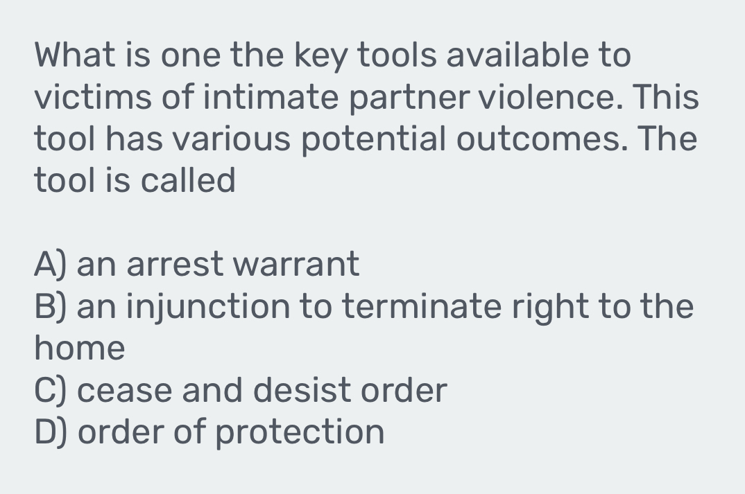 What is one the key tools available to
victims of intimate partner violence. This
tool has various potential outcomes. The
tool is called
A) an arrest warrant
B) an injunction to terminate right to the
home
C) cease and desist order
D) order of protection