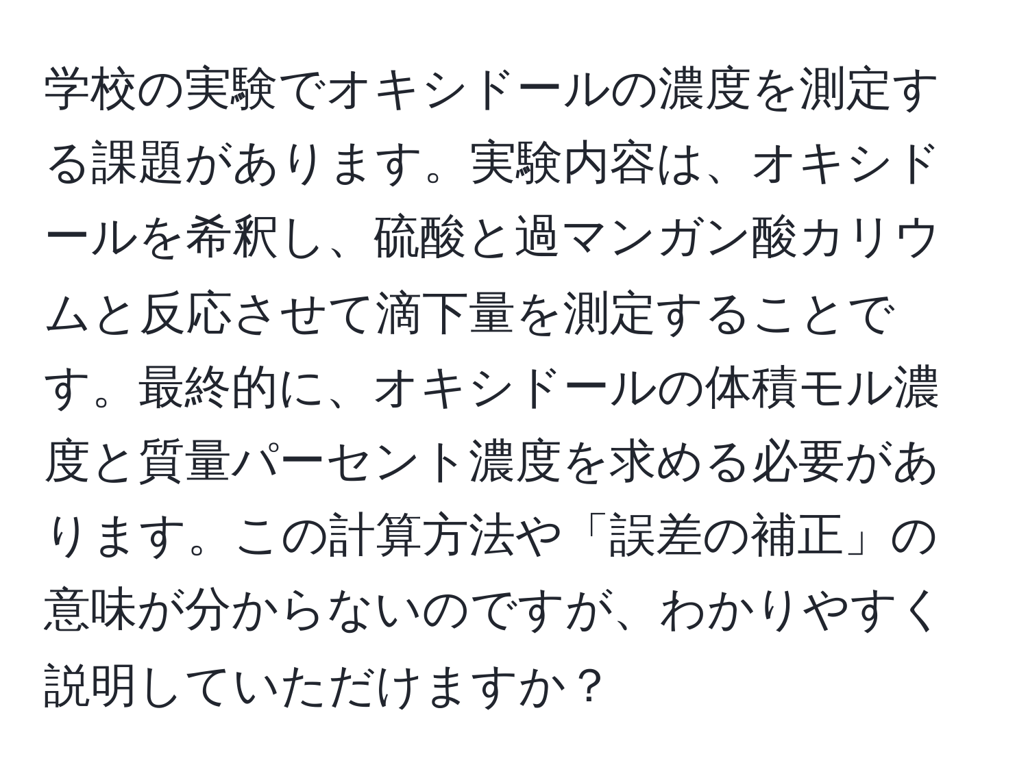 学校の実験でオキシドールの濃度を測定する課題があります。実験内容は、オキシドールを希釈し、硫酸と過マンガン酸カリウムと反応させて滴下量を測定することです。最終的に、オキシドールの体積モル濃度と質量パーセント濃度を求める必要があります。この計算方法や「誤差の補正」の意味が分からないのですが、わかりやすく説明していただけますか？