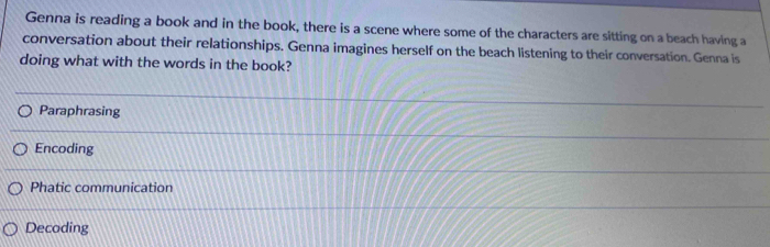 Genna is reading a book and in the book, there is a scene where some of the characters are sitting on a beach having a
conversation about their relationships. Genna imagines herself on the beach listening to their conversation. Genna is
doing what with the words in the book?
Paraphrasing
Encoding
Phatic communication
Decoding