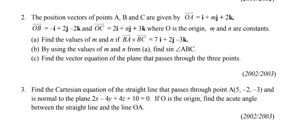 The position vectors of points A, B and C are given by vector OA=i+mj+2k,
vector OB=-i+2j-2k and vector OC=2i+nj+3k where O is the origin, m and n are constants. 
(a) Find the values of m and n if vector BA* vector BC=7i+2j-3k. 
(b) By using the values of m and n from (a), find sin ∠ ABC. 
(c) Find the vector equation of the plane that passes through the three points. 
(2002/2003) 
3. Find the Cartesian equation of the straight line that passes through point A(5,-2,-3) and 
is normal to the plane 2x-4y+4z+10=0. If O is the origin, find the acute angle 
between the straight line and the line OA. 
(2002/2003)