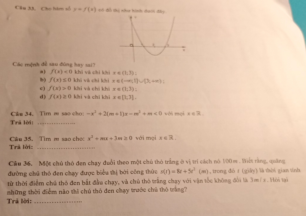 Cho hàm số y=f(x) có đồ thị như hình đưới đây.
Các mệnh đề sau đúng hay sai?
a) f(x)<0</tex> khi và chỉ khi x∈ (1;3) :
b) f(x)≤ 0 khi và chỉ khi x∈ (-∈fty ,1]∪ [3;+∈fty );
c) f(x)>0 khí và chỉ khi x∈ (1;3) :
d) f(x)≥ 0 khi và chi khi x∈ [1;3]. 
Câu 34. Tìm m sao cho: -x^2+2(m+1)x-m^2+m<0</tex> với mọi x∈ R. 
Trã lời:_
Câu 35. Tìm m sao cho: x^2+mx+3m≥ 0 với mọi x∈ R. 
Trả lời:_
Câu 36. Một chú thỏ đen chạy đuổi theo một chú thỏ trắng ở vị trí cách nó 100m. Biết rằng, quãng
đường chú thỏ đen chạy được biểu thị bởi công thức s(t)=8t+5t^2(m) , trong đó t (giây) là thời gian tính
từ thời điểm chú thỏ đen bắt đầu chạy, và chú thỏ trắng chạy với vận tốc không đổi là 3m/ s. Hỏi tại
những thời điểm nào thì chú thỏ đen chạy trước chú thỏ trắng?
Trā lời:_