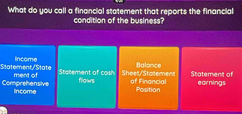 What do you call a financial statement that reports the financial 
condition of the business? 
Income 
Balance 
Statement/State Statement of cash Sheet/Statement Statement of 
ment of 
Comprehensive flows of Financial earnings 
Income Position