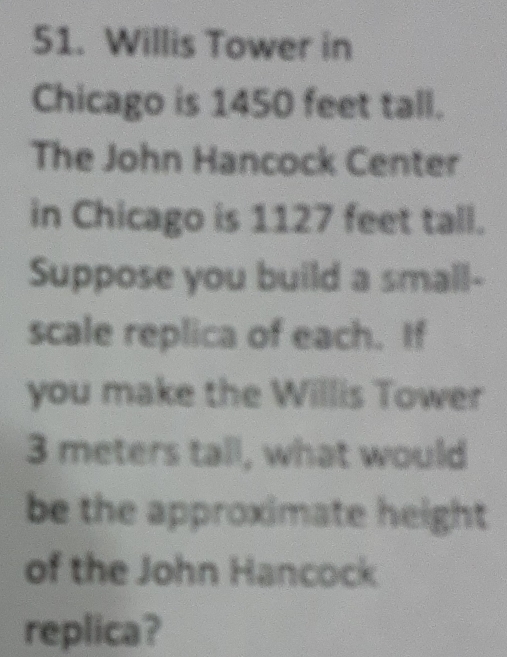 Willis Tower in 
Chicago is 1450 feet tall. 
The John Hancock Center 
in Chicago is 1127 feet tall. 
Suppose you build a small- 
scale replica of each. If 
you make the Willis Tower
3 meters tall, what would 
be the approximate height 
of the John Hancock 
replica?