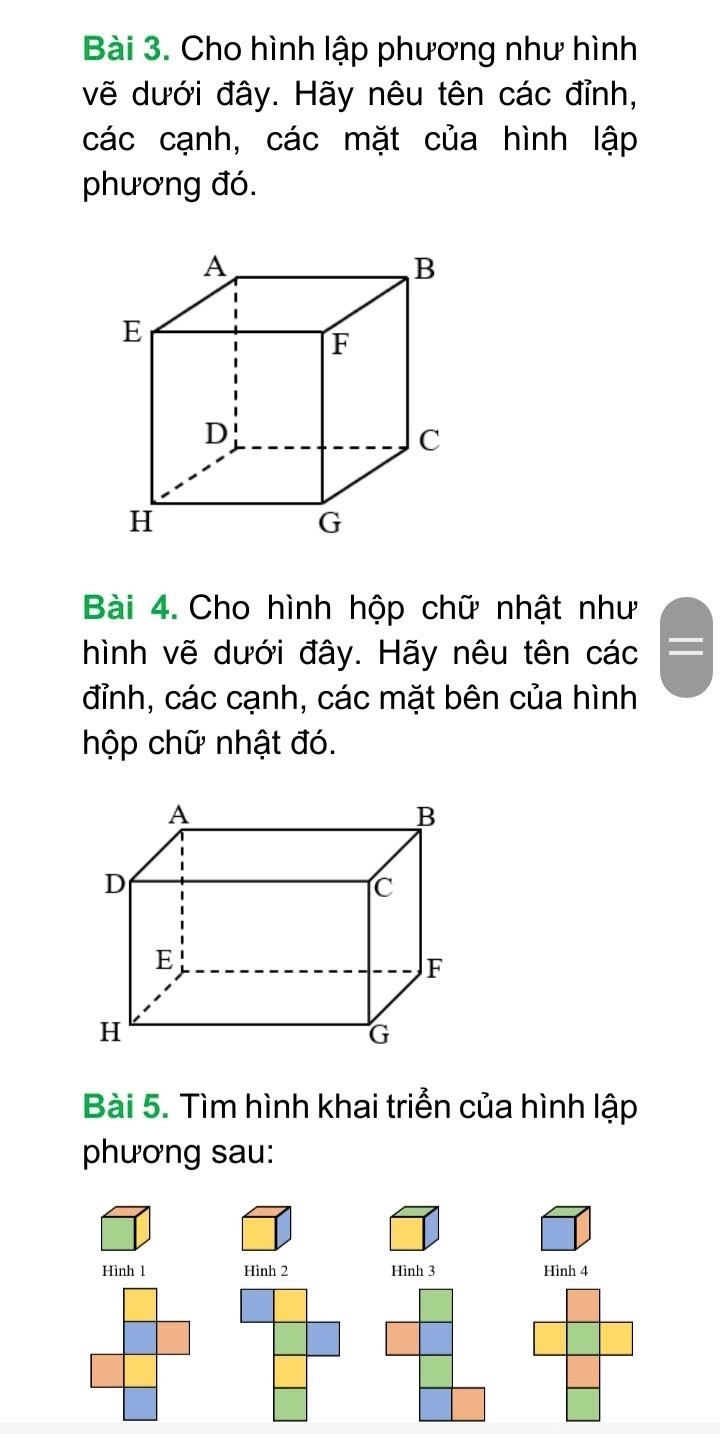 Cho hình lập phương như hình 
vẽ dưới đây. Hãy nêu tên các đỉnh, 
các cạnh, các mặt của hình lập 
phương đó. 
Bài 4. Cho hình hộp chữ nhật như 
hình vẽ dưới đây. Hãy nêu tên các 
đỉnh, các cạnh, các mặt bên của hình 
hộp chữ nhật đó. 
Bài 5. Tìm hình khai triển của hình lập 
phương sau: 
Hình 1 Hình 2 Hình 3 Hình 4