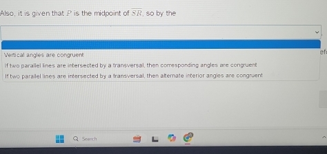 Also, it is given that P is the midpoint of overline SR , so by the
Vertical angles are congruent
ef
If two parallel lines are intersected by a transversal, then comesponding angles are congruent
If two parailel lines are intersected by a transversal, then alternate interior angles are congruent
Search