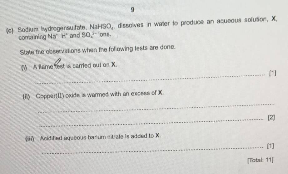 9 
(c) Sodium hydrogensulfate, Na HSO_4 , dissolves in water to produce an aqueous solution, X, 
containing Na*, H * and SO_4^(2-) ions. 
State the observations when the following tests are done. 
(i) A flame test is carried out on X. 
_[1] 
_ 
(ii) Copper(II) oxide is warmed with an excess of X. 
_[2] 
(iii) Acidified aqueous barium nitrate is added to X. 
_a [1] 
[Total: 11]