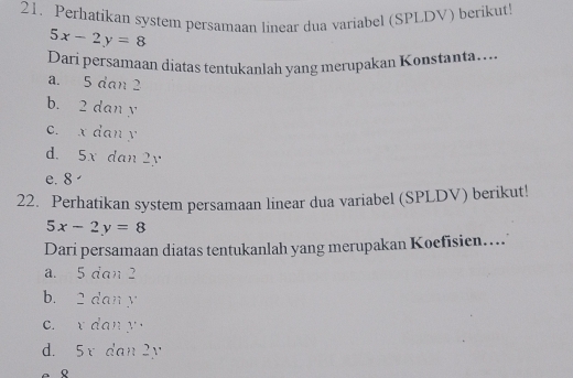 Perhatikan system persamaan linear dua variabel (SPLDV) berikut
5x-2y=8
Dari persamaan diatas tentukanlah yang merupakan Konstanta....
a. 5 dan 2
b. 2 dan y
c. x dan y
d. 5x dan 2y
e. 8
22. Perhatikan system persamaan linear dua variabel (SPLDV) berikut!
5x-2y=8
Dari persamaan diatas tentukanlah yang merupakan Koefisien…...
a. 5 dan 2
b. 2 dan y
c. x dan y
d. 5x dan 2y