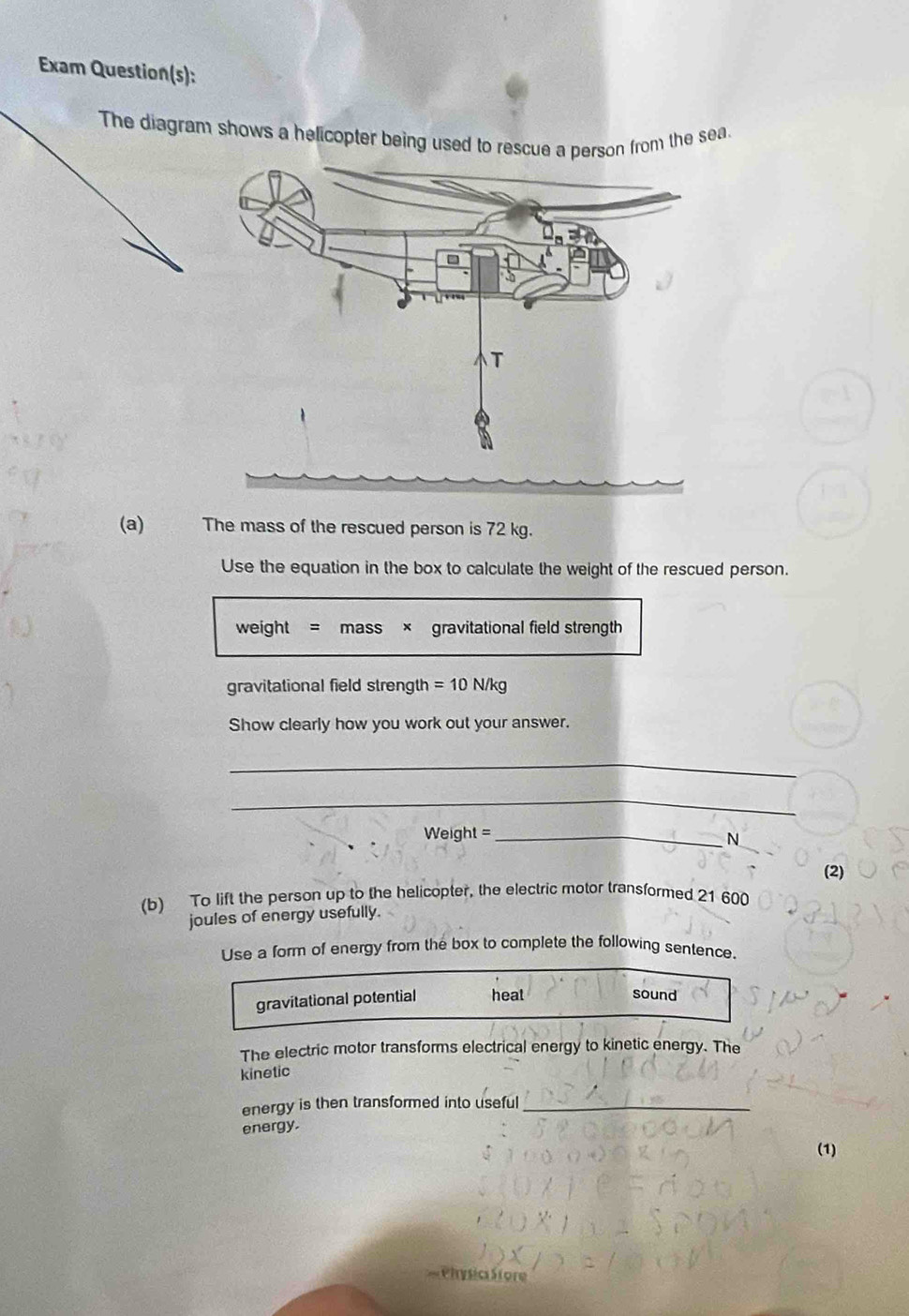 Exam Question(s): 
The diagram shows a helicopter being used to rescue a person from the sea. 
(a) The mass of the rescued person is 72 kg. 
Use the equation in the box to calculate the weight of the rescued person. 
weight = mass × gravitational field strength 
gravitational field strength =10N/kg
Show clearly how you work out your answer. 
_ 
_ 
Weight =_ N 
(2) 
(b) To lift the person up to the helicopter, the electric motor transformed 21 600
joules of energy usefully. 
Use a form of energy from the box to complete the following sentence. 
gravitational potential heat 
sound 
The electric motor transforms electrical energy to kinetic energy. The 
kinetic 
energy is then transformed into useful_ 
energy. 
(1)