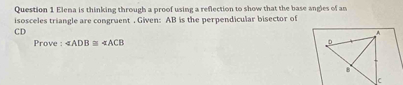 Elena is thinking through a proof using a reflection to show that the base angles of an 
isosceles triangle are congruent . Given: AB is the perpendicular bisector of
CD
Prove : ∠ ADB≌ ∠ ACB