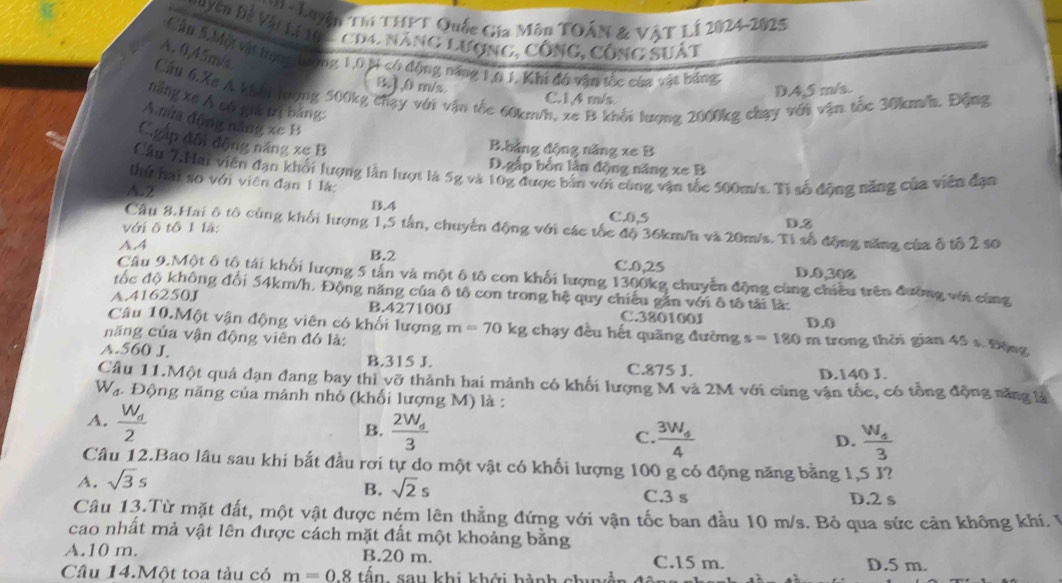 hi Luyện Thí THPT Quốc Gia Môn TOÁN & VậT LÍ 2024-2025
*   uyg d Vàu l  gc 4. năng lượng, công, công suất
Cậu 5.Mội vật tronc trộng 1,0 ti có động năng 1,6 1, Khi độ vận tốc của vật băng
A. 0,45m/s.
81,0 m/s.
Cầu 6.Xs A khôi tượng 500kg chạy với vận tốc 60km/h, xe B khối lượng 2000kg chạy với vận tốc 30km/h. Động
C.14 m/s
D.4,5 m/s.
năng xe A có giá trị bảng:
A mưa động năng xe B
Cgấp đội động năng xe B
B.hảng động năng xe B
D.gắp bốn lần động năng xe B
Cầu 7.Hai viên đạn khối lượng lần lượt là 5g và 10g được bản với cùng vận tốc 500m/s. Ti số động năng của viên đạn
thứ hai so với viên đạn 1 là:
N2
B.4 C.0,5 D.3
Cầu 8.Hai ô tổ cùng khối hượng 1,5 tân, chuyển động với các tốc độ 36km/h và 20m/s. Tỉ số động năng của ô tổ 2 s0
với ô tô 1 là:
A.4 B.2 D.0,300
C.0,25
Câu 9.Một ô tổ tái khối lượng 5 tản và một ô tô con khối lượng 1300kg chuyển động cùng chiều trên đưỡng với cùng
đốc độ không đổi 54km/h. Động năng của ô tô con trong hệ quy chiếu gần với ô tô tải là:
A.416250J
B.427100J C.320100J
Câu 10.Một vận động viên có khối lượng
D.0
năng của vận động viên đó là: m=70kg chạy đều hết quãng đường s=180 m trong thời gian 45 s. Động
A.560 J. B.315 J. C.875 J.
D.140 J.
Câu 11.Một quả đạn đang bay thì vỡ thành hai mảnh có khối lượng M và 2M với cùng vận tốc, có tổng động năng là
Wạ. Động năng của mảnh nhỏ (khối lượng M) là :
A. frac W_d2
B. frac 2W_d3 frac 3W_44
C.
D.
A. sqrt(3)s frac W_43
Câu 12.Bao lâu sau khí bắt đầu rơi tự do một vật có khối lượng 100 g có động năng bằng 1,5 J?
B. sqrt(2)s C.3 s D.2 s
Câu 13.Từ mặt đất, một vật được ném lên thẳng đứng với vận tốc ban đầu 10 m/s. Bỏ qua sức cản không khí. 1
cao nhất mả vật lên được cách mặt đất một khoảng bằng
A.10 m. B.20 m. C.15 m.
Câu 14.Một toa tàu có m=0.8 tè  1/2  1 sau khi khởi hành chuả D.5 m.