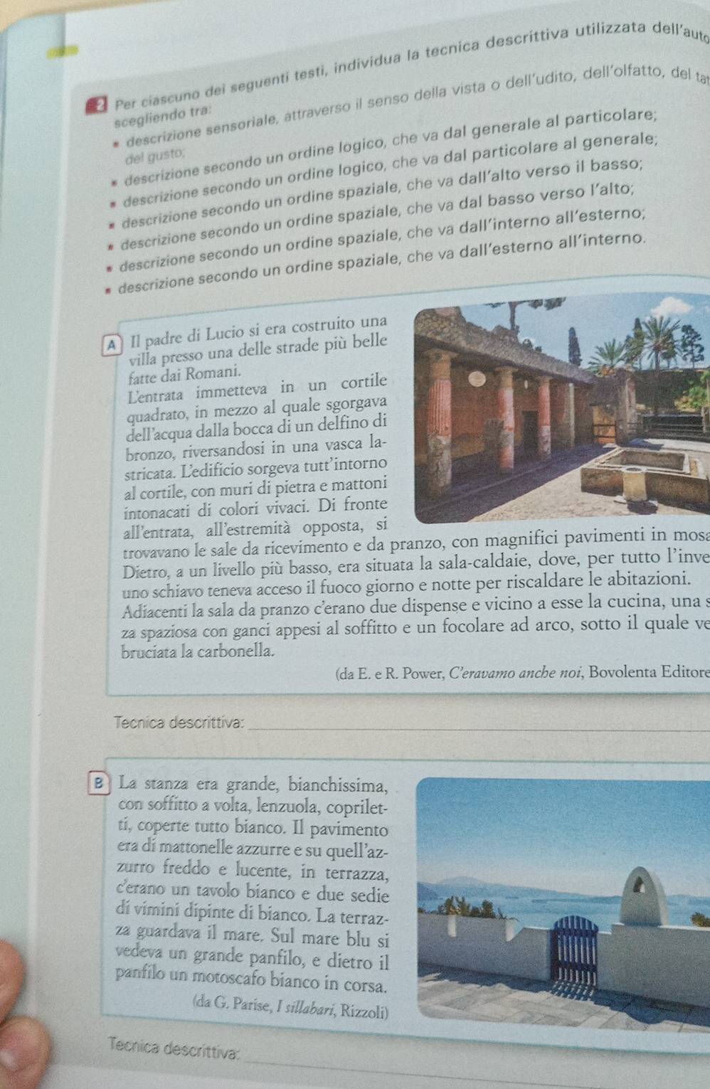 Per ciascuno dei seguenti testi, individua la tecnica descríttiva utilizzata dell’auté
descrizione sensoriale, attraverso il senso della vista o dell’udito, dell'olfatto, del ta
scegliendo tra:
descrizione secondo un ordine logico, che va dal generale al particolare;
del gusto;
descrizione secondo un ordine logico, che va dal particolare al generale;
descrizione secondo un ordine spaziale, che va dall’alto verso il basso;
descrizione secondo un ordine spaziale, che va dal basso verso l’alto;
descrizione secondo un ordine spaziale, che va dall’interno all’esterno;
descrizione secondo un ordine spaziale, che va dall’esterno all’interno.
A  Il padre di Lucio si era costruito una
villa presso una delle strade più belle
fatte dai Romani.
Lentrata immetteva in un cortile
quadrato, in mezzo al quale sgorgava
dell’acqua dalla bocca di un delfino di
bronzo, riversandosi in una vasca la-
stricata. Ledificio sorgeva tutt’intorno
al cortile, con muri di pietra e mattoni
intonacati di colori vivaci. Di fronte
all'entrata, all’estremità opposta, si
trovavano le sale da ricevimento e da pranzo, con magnifici pavimenti in mosa
Dietro, a un livello più basso, era situata la sala-caldaie, dove, per tutto l’inve
uno schiavo teneva acceso il fuoco giorno e notte per riscaldare le abitazioni.
Adiacenti la sala da pranzo cerano due dispense e vicino a esse la cucina, una s
za spaziosa con ganci appesi al soffitto e un focolare ad arco, sotto il quale ve
bruciata la carbonella.
(da E. e R. Power, C’eravamo anche noi, Bovolenta Editore
Tecnica descrittiva:_
_
B La stanza era grande, bianchissima,
con soffitto a volta, lenzuola, coprilet-
ti, coperte tutto bianco. Il pavimento
era di mattonelle azzurre e su quell’az-
zurro freddo e lucente, in terrazza,
c'erano un tavolo bianco e due sedie
dí vimini dipinte di bianco. La terraz-
za guardava il mare. Sul mare blu si
vedeva un grande panfilo, e dietro il
panfilo un motoscafo bianco in corsa.
(da G. Parise, I sillabari, Rizzoli)
_
Tecnica descríttiva: