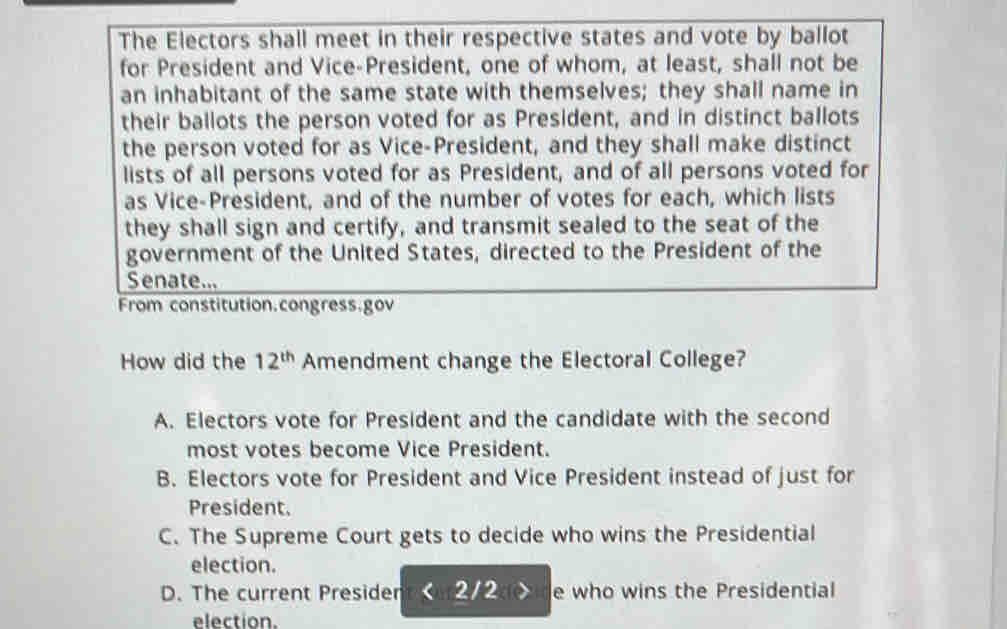 The Electors shall meet in their respective states and vote by ballot
for President and Vice-President, one of whom, at least, shall not be
an inhabitant of the same state with themselves; they shall name in
their ballots the person voted for as President, and in distinct ballots
the person voted for as Vice-President, and they shall make distinct
lists of all persons voted for as President, and of all persons voted for
as Vice-President, and of the number of votes for each, which lists
they shall sign and certify, and transmit sealed to the seat of the
government of the United States, directed to the President of the
Senate...
From constitution.congress.gov
How did the 12^(th) Amendment change the Electoral College?
A. Electors vote for President and the candidate with the second
most votes become Vice President.
B. Electors vote for President and Vice President instead of just for
President.
C. The Supreme Court gets to decide who wins the Presidential
election.
D. The current Presider <2/2 e who wins the Presidential
election.