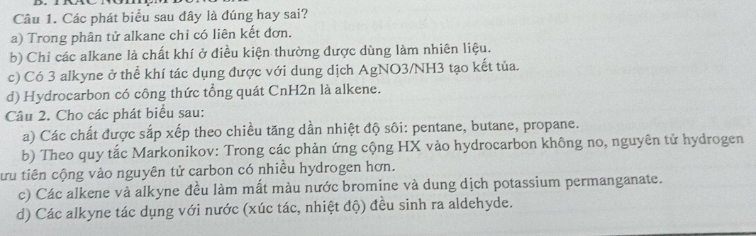 Các phát biểu sau đây là đúng hay sai?
a) Trong phân tử alkane chỉ có liên kết đơn.
b) Chỉ các alkane là chất khí ở điều kiện thường được dùng làm nhiên liệu.
c) Có 3 alkyne ở thể khí tác dụng được với dung dịch AgNO3/NH3 tạo kết tủa.
d) Hydrocarbon có công thức tổng quát CnH2n là alkene.
Câu 2. Cho các phát biểu sau:
a) Các chất được sắp xếp theo chiều tăng dần nhiệt độ sôi: pentane, butane, propane.
b) Theo quy tắc Markonikov: Trong các phản ứng cộng HX vào hydrocarbon không no, nguyên tử hydrogen
tứu tiên cộng vào nguyên tử carbon có nhiều hydrogen hơn.
c) Các alkene và alkyne đều làm mất màu nước bromine và dung dịch potassium permanganate.
d) Các alkyne tác dụng với nước (xúc tác, nhiệt độ) đều sinh ra aldehyde.