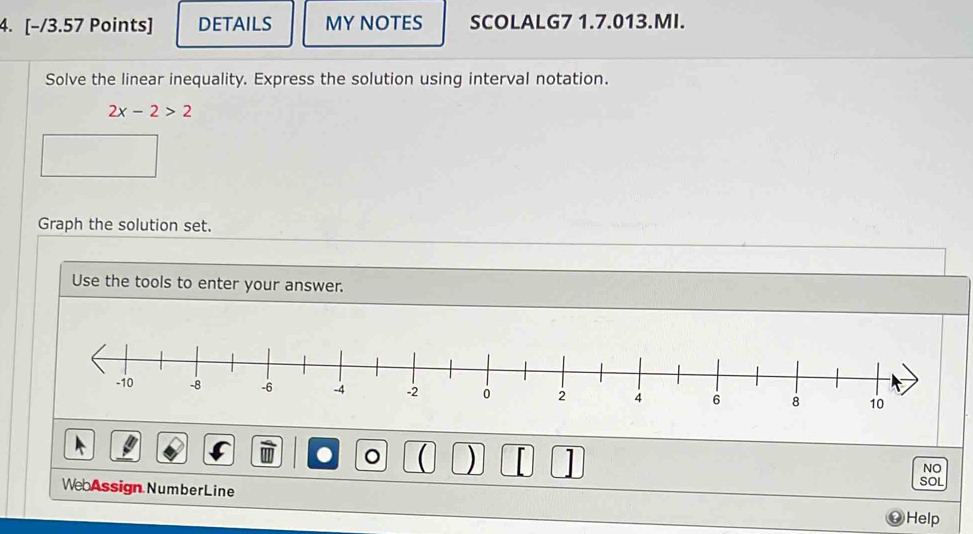 DETAILS MY NOTES SCOLALG7 1.7.013.MI. 
Solve the linear inequality. Express the solution using interval notation.
2x-2>2
Graph the solution set. 
Use the tools to enter your answer. 
) 
NO 
SOL 
WebAssign NumberLine 
? Help