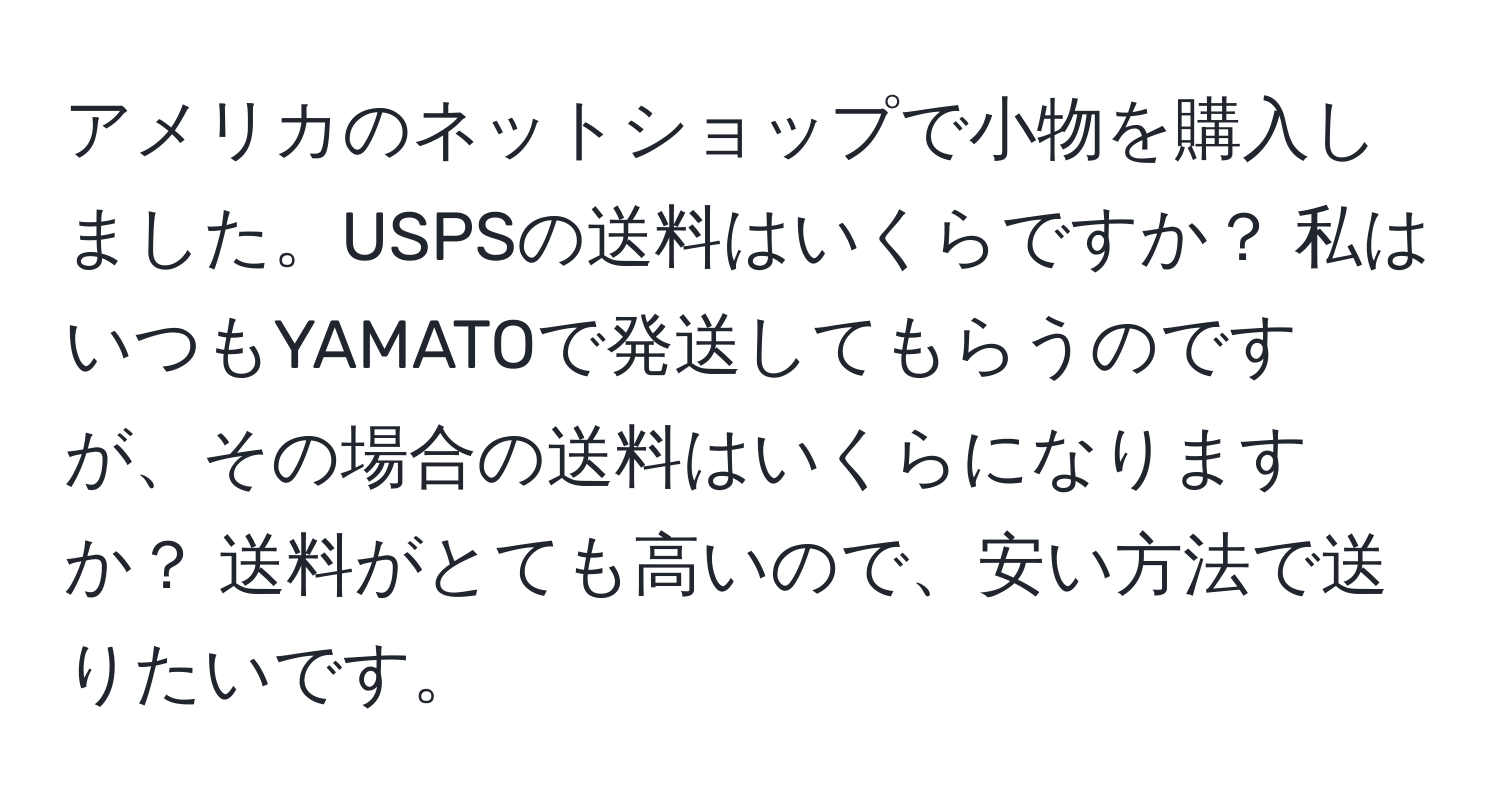 アメリカのネットショップで小物を購入しました。USPSの送料はいくらですか？ 私はいつもYAMATOで発送してもらうのですが、その場合の送料はいくらになりますか？ 送料がとても高いので、安い方法で送りたいです。