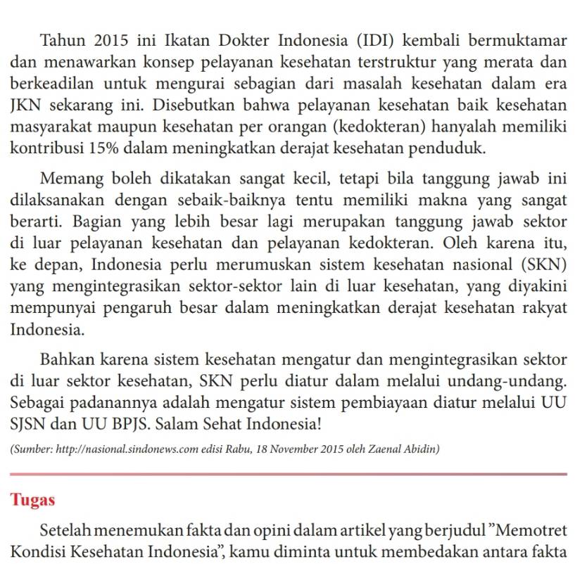 Tahun 2015 ini Ikatan Dokter Indonesia (IDI) kembali bermuktamar
dan menawarkan konsep pelayanan kesehatan terstruktur yang merata dan
berkeadilan untuk mengurai sebagian dari masalah kesehatan dalam era
JKN sekarang ini. Disebutkan bahwa pelayanan kesehatan baik kesehatan
masyarakat maupun kesehatan per orangan (kedokteran) hanyalah memiliki
kontribusi 15% dalam meningkatkan derajat kesehatan penduduk.
Memang boleh dikatakan sangat kecil, tetapi bila tanggung jawab ini
dilaksanakan dengan sebaik-baiknya tentu memiliki makna yang sangat
berarti. Bagian yang lebih besar lagi merupakan tanggung jawab sektor
di luar pelayanan kesehatan dan pelayanan kedokteran. Oleh karena itu,
ke depan, Indonesia perlu merumuskan sistem kesehatan nasional (SKN)
yang mengintegrasikan sektor-sektor lain di luar kesehatan, yang diyakini
mempunyai pengaruh besar dalam meningkatkan derajat kesehatan rakyat
Indonesia.
Bahkan karena sistem kesehatan mengatur dan mengintegrasikan sektor
di luar sektor kesehatan, SKN perlu diatur dalam melalui undang-undang.
Sebagai padanannya adalah mengatur sistem pembiayaan diatur melalui UU
SJSN dan UU BPJS. Salam Sehat Indonesia!
(Sumber: http://nasional.sindonews.com edisi Rabu, 18 November 2015 oleh Zaenal Abidin)
_
_
Tugas
Setelah menemukan fakta dan opini dalam artikel yang berjudul ”Memotret
Kondisi Kesehatan Indonesia’ kamu diminta untuk membedakan antara fakta