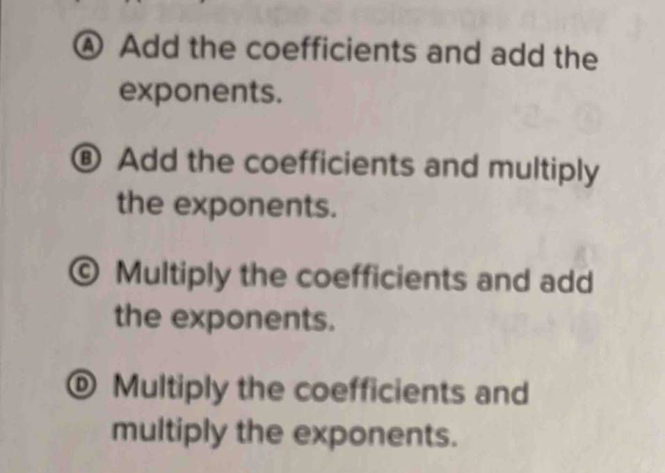 ④ Add the coefficients and add the
exponents.
⑧ Add the coefficients and multiply
the exponents.
© Multiply the coefficients and add
the exponents.
® Multiply the coefficients and
multiply the exponents.